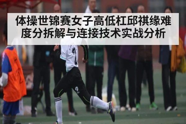 体操世锦赛女子高低杠邱祺缘难度分拆解与连接技术实战分析