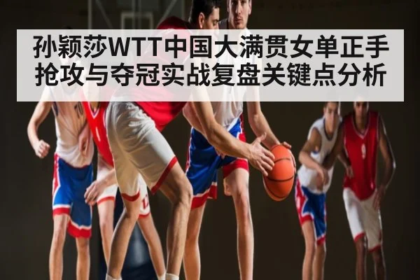 孙颖莎WTT中国大满贯女单正手抢攻与夺冠实战复盘关键点分析
