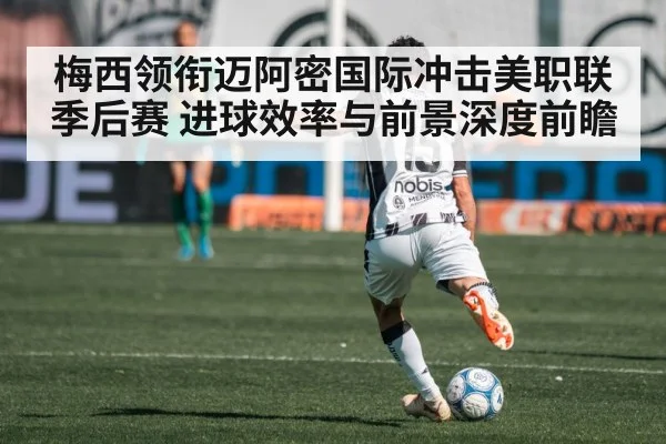 梅西领衔迈阿密国际冲击美职联季后赛 进球效率与前景深度前瞻