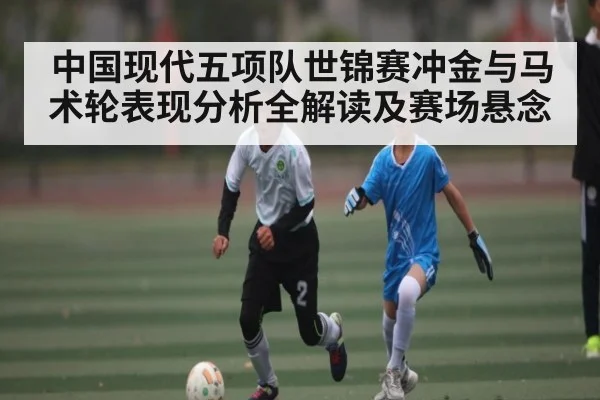 中国现代五项队世锦赛冲金与马术轮表现分析全解读及赛场悬念