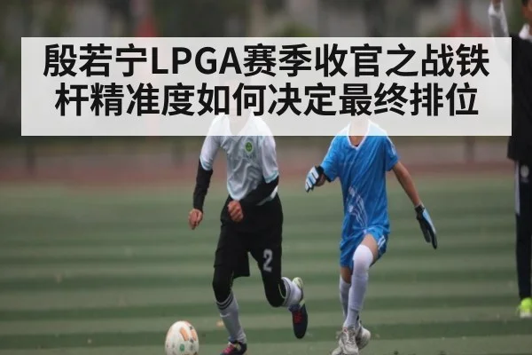 殷若宁LPGA赛季收官之战铁杆精准度如何决定最终排位（c7c7）